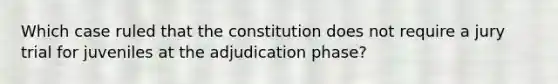 Which case ruled that the constitution does not require a jury trial for juveniles at the adjudication phase?