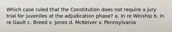 Which case ruled that the Constitution does not require a jury trial for juveniles at the adjudication phase? a. In re Winship b. In re Gault c. Breed v. Jones d. McKeiver v. Pennsylvania