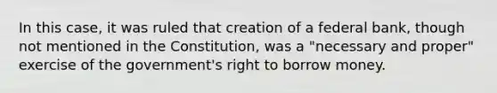 In this case, it was ruled that creation of a federal bank, though not mentioned in the Constitution, was a "necessary and proper" exercise of the government's right to borrow money.