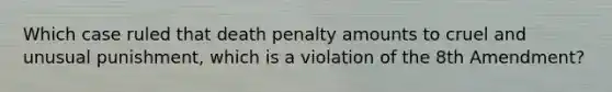 Which case ruled that death penalty amounts to cruel and unusual punishment, which is a violation of the 8th Amendment?