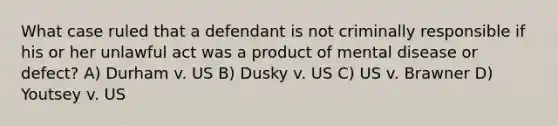 What case ruled that a defendant is not criminally responsible if his or her unlawful act was a product of mental disease or defect? A) Durham v. US B) Dusky v. US C) US v. Brawner D) Youtsey v. US