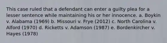 This case ruled that a defendant can enter a guilty plea for a lesser sentence while maintaining his or her innocence. a. Boykin v. Alabama (1969) b. Missouri v. Frye (2012) c. North Carolina v. Alford (1970) d. Ricketts v. Adamson (1987) e. Bordenkircher v. Hayes (1978)