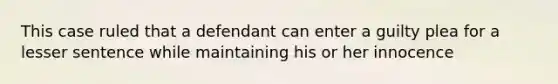 This case ruled that a defendant can enter a guilty plea for a lesser sentence while maintaining his or her innocence