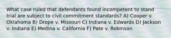 What case ruled that defendants found incompetent to stand trial are subject to civil commitment standards? A) Cooper v. Oklahoma B) Drope v. Missouri C) Indiana v. Edwards D) Jackson v. Indiana E) Medina v. California F) Pate v. Robinson