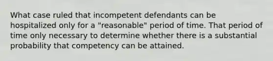 What case ruled that incompetent defendants can be hospitalized only for a "reasonable" period of time. That period of time only necessary to determine whether there is a substantial probability that competency can be attained.