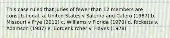 This case ruled that juries of fewer than 12 members are constitutional. a. United States v Salerno and Cafero (1987) b. Missouri v Frye (2012) c. Williams v Florida (1970) d. Ricketts v. Adamson (1987) e. Bordenkircher v. Hayes (1978)