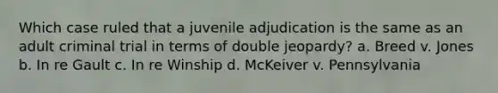 Which case ruled that a juvenile adjudication is the same as an adult criminal trial in terms of double jeopardy? a. Breed v. Jones b. In re Gault c. In re Winship d. McKeiver v. Pennsylvania