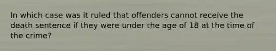 In which case was it ruled that offenders cannot receive the death sentence if they were under the age of 18 at the time of the crime?