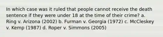 In which case was it ruled that people cannot receive the death sentence if they were under 18 at the time of their crime? a. Ring v. Arizona (2002) b. Furman v. Georgia (1972) c. McCleskey v. Kemp (1987) d. Roper v. Simmons (2005)