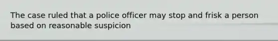 The case ruled that a police officer may stop and frisk a person based on reasonable suspicion