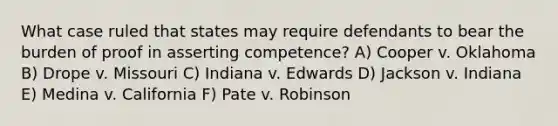 What case ruled that states may require defendants to bear the burden of proof in asserting competence? A) Cooper v. Oklahoma B) Drope v. Missouri C) Indiana v. Edwards D) Jackson v. Indiana E) Medina v. California F) Pate v. Robinson