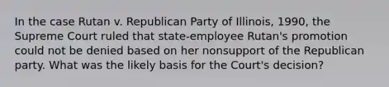 In the case Rutan v. Republican Party of Illinois, 1990, the Supreme Court ruled that state-employee Rutan's promotion could not be denied based on her nonsupport of the Republican party. What was the likely basis for the Court's decision?