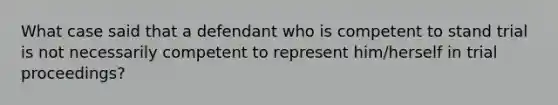 What case said that a defendant who is competent to stand trial is not necessarily competent to represent him/herself in trial proceedings?