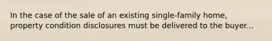 In the case of the sale of an existing single-family home, property condition disclosures must be delivered to the buyer...