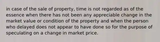 in case of the sale of property, time is not regarded as of the essence when there has not been any appreciable change in the market value or condition of the property and when the person who delayed does not appear to have done so for the purpose of speculating on a change in market price.