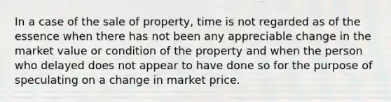 In a case of the sale of property, time is not regarded as of the essence when there has not been any appreciable change in the market value or condition of the property and when the person who delayed does not appear to have done so for the purpose of speculating on a change in market price.