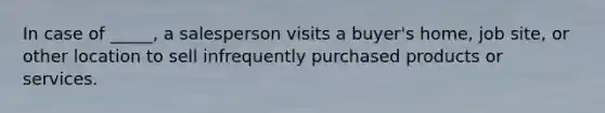 In case of _____, a salesperson visits a buyer's home, job site, or other location to sell infrequently purchased products or services.