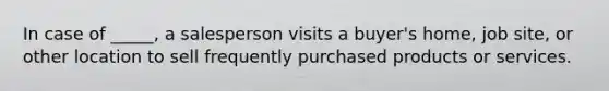 In case of _____, a salesperson visits a buyer's home, job site, or other location to sell frequently purchased products or services.