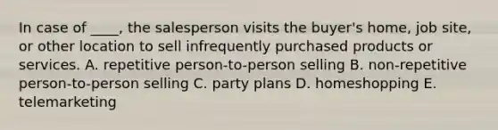 In case of ____, the salesperson visits the buyer's home, job site, or other location to sell infrequently purchased products or services. A. repetitive person-to-person selling B. non-repetitive person-to-person selling C. party plans D. homeshopping E. telemarketing