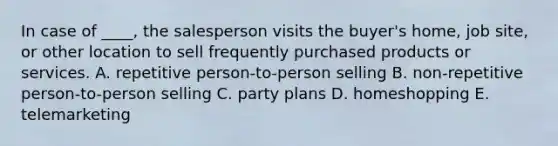 In case of ____, the salesperson visits the buyer's home, job site, or other location to sell frequently purchased products or services. A. repetitive person-to-person selling B. non-repetitive person-to-person selling C. party plans D. homeshopping E. telemarketing