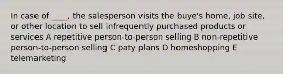 In case of ____, the salesperson visits the buye's home, job site, or other location to sell infrequently purchased products or services A repetitive person-to-person selling B non-repetitive person-to-person selling C paty plans D homeshopping E telemarketing