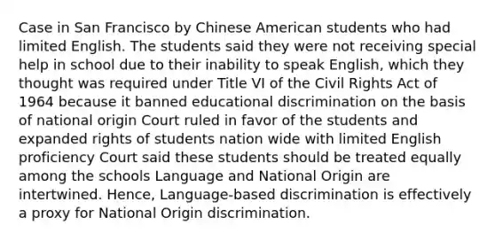 Case in San Francisco by Chinese American students who had limited English. The students said they were not receiving special help in school due to their inability to speak English, which they thought was required under Title VI of the Civil Rights Act of 1964 because it banned educational discrimination on the basis of national origin Court ruled in favor of the students and expanded rights of students nation wide with limited English proficiency Court said these students should be treated equally among the schools Language and National Origin are intertwined. Hence, Language-based discrimination is effectively a proxy for National Origin discrimination.