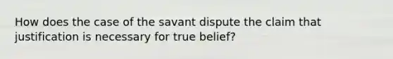 How does the case of the savant dispute the claim that justification is necessary for true belief?