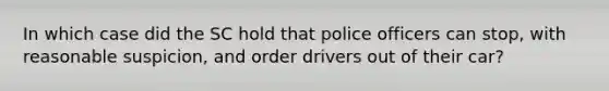 In which case did the SC hold that police officers can stop, with reasonable suspicion, and order drivers out of their car?