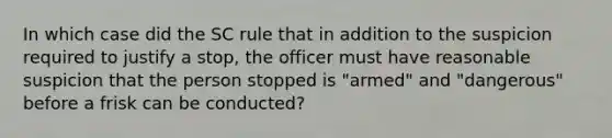 In which case did the SC rule that in addition to the suspicion required to justify a stop, the officer must have reasonable suspicion that the person stopped is "armed" and "dangerous" before a frisk can be conducted?