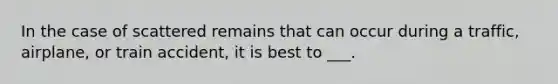 In the case of scattered remains that can occur during a traffic, airplane, or train accident, it is best to ___.