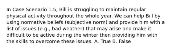 In Case Scenario 1.5, Bill is struggling to maintain regular physical activity throughout the whole year. We can help Bill by using normative beliefs (subjective norm) and provide him with a list of issues (e.g., bad weather) that may arise and make it difficult to be active during the winter then providing him with the skills to overcome these issues. A. True B. False