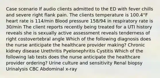 Case scenario If audio clients admitted to the ED with fever chills and severe right flank pain. The clients temperature is 100.4°F heart rate is 114/min Blood pressure 158/94 in respiratory rate is 30/min The client reports recently being treated for a UTI history reveals she is sexually active assessment reveals tenderness of right costovertebral angle Which of the following diagnosis does the nurse anticipate the healthcare provider making? Chronic kidney disease Urethritis Pyelonephritis Cystitis Which of the following lab tests does the nurse anticipate the healthcare provider ordering? Urine culture and sensitivity Renal biopsy Urinalysis CBC Abdominal x-ray