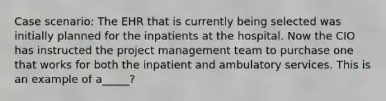 Case scenario: The EHR that is currently being selected was initially planned for the inpatients at the hospital. Now the CIO has instructed the project management team to purchase one that works for both the inpatient and ambulatory services. This is an example of a_____?