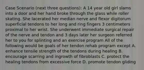 Case Scenario (next three questions): A 14 year old girl slams into a door and her hand broke through the glass while roller skating. She lacerated her median nerve and flexor digitorum superficial tendons to her long and ring fingers 3 centimeters proximal to her wrist. She underwent immediate surgical repair of the nerve and tendon and 3 days later her surgeon referred her to you for splinting and an exercise program All of the following would be goals of her tendon rehab program except A. enhance tensile strength of the tendons during healing B. encourage scarring and ingrowth of fibroblasts C. protect the healing tendons from excessive force D. promote tendon gliding