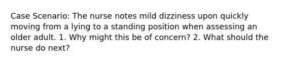 Case Scenario: The nurse notes mild dizziness upon quickly moving from a lying to a standing position when assessing an older adult. 1. Why might this be of concern? 2. What should the nurse do next?