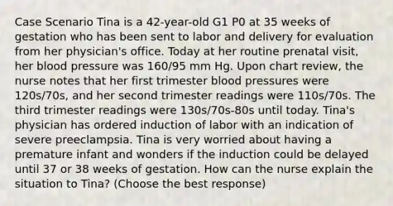 Case Scenario Tina is a 42-year-old G1 P0 at 35 weeks of gestation who has been sent to labor and delivery for evaluation from her physician's office. Today at her routine prenatal visit, her blood pressure was 160/95 mm Hg. Upon chart review, the nurse notes that her first trimester blood pressures were 120s/70s, and her second trimester readings were 110s/70s. The third trimester readings were 130s/70s-80s until today. Tina's physician has ordered induction of labor with an indication of severe preeclampsia. Tina is very worried about having a premature infant and wonders if the induction could be delayed until 37 or 38 weeks of gestation. How can the nurse explain the situation to Tina? (Choose the best response)