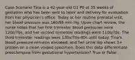 Case Scenario Tina is a 42-year-old G1 P0 at 35 weeks of gestation who has been sent to labor and delivery for evaluation from her physician's office. Today at her routine prenatal visit, her blood pressure was 160/95 mm Hg. Upon chart review, the nurse notes that her first trimester blood pressures were 120s/70s, and her second trimester readings were 110s/70s. The third trimester readings were 130s/70s-80s until today. Tina's blood pressure remains elevated, and her urine dip shows 3+ protein on a clean voided specimen. Does this data differentiate preeclampsia from gestational hypertension? True or False