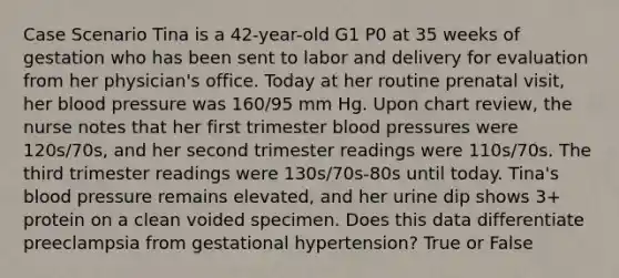 Case Scenario Tina is a 42-year-old G1 P0 at 35 weeks of gestation who has been sent to labor and delivery for evaluation from her physician's office. Today at her routine prenatal visit, her blood pressure was 160/95 mm Hg. Upon chart review, the nurse notes that her first trimester blood pressures were 120s/70s, and her second trimester readings were 110s/70s. The third trimester readings were 130s/70s-80s until today. Tina's blood pressure remains elevated, and her urine dip shows 3+ protein on a clean voided specimen. Does this data differentiate preeclampsia from gestational hypertension? True or False