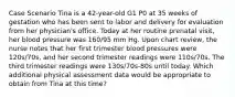 Case Scenario Tina is a 42-year-old G1 P0 at 35 weeks of gestation who has been sent to labor and delivery for evaluation from her physician's office. Today at her routine prenatal visit, her blood pressure was 160/95 mm Hg. Upon chart review, the nurse notes that her first trimester blood pressures were 120s/70s, and her second trimester readings were 110s/70s. The third trimester readings were 130s/70s-80s until today. Which additional physical assessment data would be appropriate to obtain from Tina at this time?