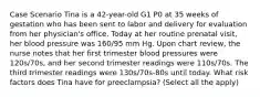 Case Scenario Tina is a 42-year-old G1 P0 at 35 weeks of gestation who has been sent to labor and delivery for evaluation from her physician's office. Today at her routine prenatal visit, her blood pressure was 160/95 mm Hg. Upon chart review, the nurse notes that her first trimester blood pressures were 120s/70s, and her second trimester readings were 110s/70s. The third trimester readings were 130s/70s-80s until today. What risk factors does Tina have for preeclampsia? (Select all the apply)