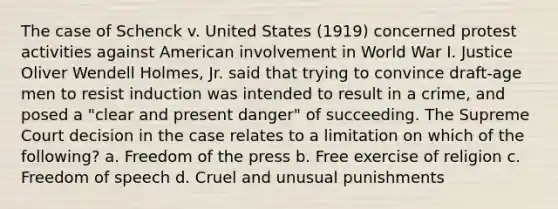 The case of Schenck v. United States (1919) concerned protest activities against American involvement in World War I. Justice Oliver Wendell Holmes, Jr. said that trying to convince draft-age men to resist induction was intended to result in a crime, and posed a "clear and present danger" of succeeding. The Supreme Court decision in the case relates to a limitation on which of the following? a. Freedom of the press b. Free exercise of religion c. Freedom of speech d. Cruel and unusual punishments