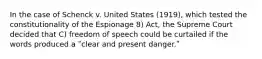 In the case of Schenck v. United States (1919), which tested the constitutionality of the Espionage 8) Act, the Supreme Court decided that C) freedom of speech could be curtailed if the words produced a ʺclear and present danger.ʺ