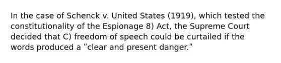 In the case of Schenck v. United States (1919), which tested the constitutionality of the Espionage 8) Act, the Supreme Court decided that C) freedom of speech could be curtailed if the words produced a ʺclear and present danger.ʺ