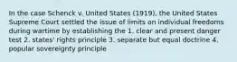 In the case Schenck v. United States (1919), the United States Supreme Court settled the issue of limits on individual freedoms during wartime by establishing the 1. clear and present danger test 2. states' rights principle 3. separate but equal doctrine 4. popular sovereignty principle