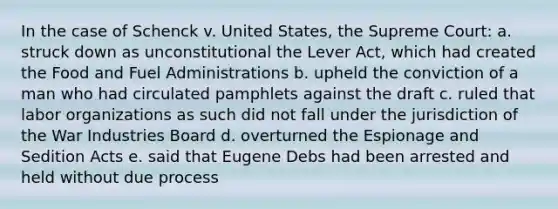 In the case of Schenck v. United States, the Supreme Court: a. struck down as unconstitutional the Lever Act, which had created the Food and Fuel Administrations b. upheld the conviction of a man who had circulated pamphlets against the draft c. ruled that labor organizations as such did not fall under the jurisdiction of the War Industries Board d. overturned the Espionage and Sedition Acts e. said that Eugene Debs had been arrested and held without due process