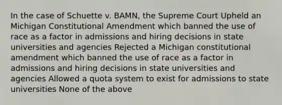 In the case of Schuette v. BAMN, the Supreme Court Upheld an Michigan Constitutional Amendment which banned the use of race as a factor in admissions and hiring decisions in state universities and agencies Rejected a Michigan constitutional amendment which banned the use of race as a factor in admissions and hiring decisions in state universities and agencies Allowed a quota system to exist for admissions to state universities None of the above