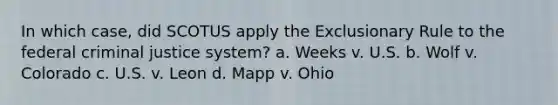 In which case, did SCOTUS apply the Exclusionary Rule to the federal criminal justice system? a. Weeks v. U.S. b. Wolf v. Colorado c. U.S. v. Leon d. Mapp v. Ohio