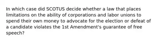 In which case did SCOTUS decide whether a law that places limitations on the ability of corporations and labor unions to spend their own money to advocate for the election or defeat of a candidate violates the 1st Amendment's guarantee of free speech?