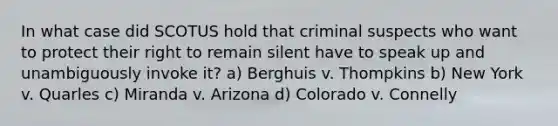 In what case did SCOTUS hold that criminal suspects who want to protect their right to remain silent have to speak up and unambiguously invoke it? a) Berghuis v. Thompkins b) New York v. Quarles c) Miranda v. Arizona d) Colorado v. Connelly