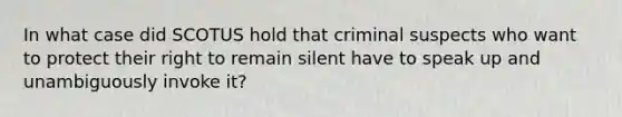 In what case did SCOTUS hold that criminal suspects who want to protect their right to remain silent have to speak up and unambiguously invoke it?